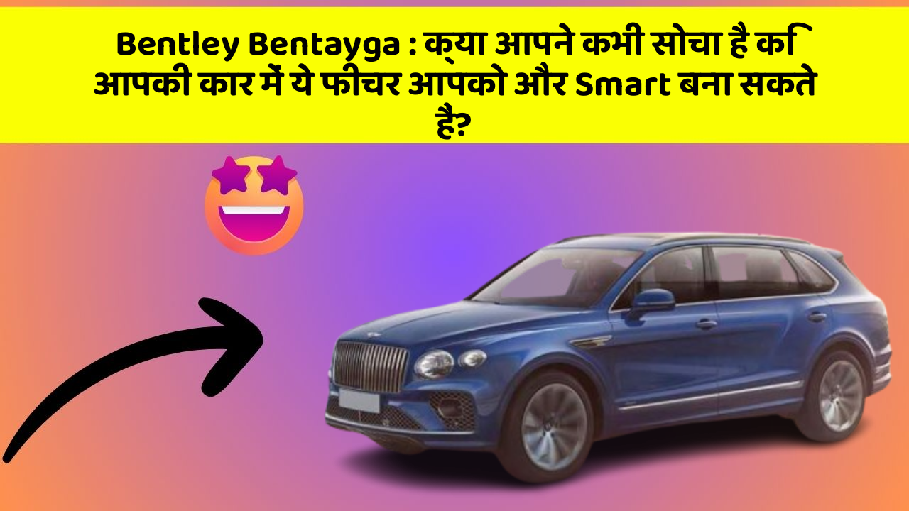 Bentley Bentayga: क्या आपने कभी सोचा है कि आपकी कार में ये फीचर आपको और Smart बना सकते हैं?